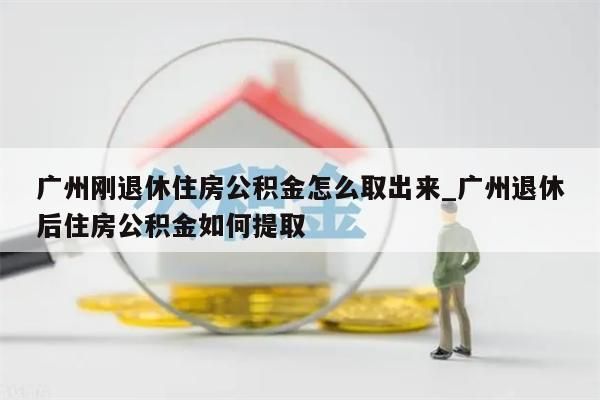 广州刚退休住房公积金怎么取出来_广州退休后住房公积金如何提取